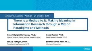 Melbourne, Australia • ASIS&T • 21 October 2019
There is a Method to It: Making Meaning in
Information Research through a Mix of
Paradigms and Methods
Lynn Silipigni Connaway, Ph.D.
Director of Library Trends and User Research, OCLC
Ixchel Faniel, Ph.D.
Senior Research Scientist, OCLC
Bhuva Narayan, Ph.D.
Transdisciplinary Researcher, UTS
Elham Sayyad-Abdi, Ph.D.
Information Researcher
 