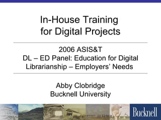 In-House Training  for Digital Projects Abby Clobridge Bucknell University 2006 ASIS&T DL – ED Panel: Education for Digital Librarianship – Employers’ Needs  