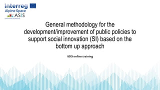 General methodology for the
development/improvement of public policies to
support social innovation (SI) based on the
bottom up approach
ASIS online training
 