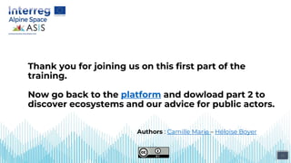 15
Thank you for joining us on this first part of the
training.
Now go back to the platform and dowload part 2 to
discover ecosystems and our advice for public actors.
Authors : Camille Marie – Héloïse Boyer
 