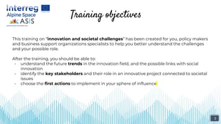 Training objectives
This training on “innovation and societal challenges” has been created for you, policy makers
and business support organizations specialists to help you better understand the challenges
and your possible role.
After the training, you should be able to:
- understand the future trends in the innovation field, and the possible links with social
innovation
- identify the key stakeholders and their role in an innovative project connected to societal
issues
- choose the first actions to implement in your sphere of influence
3
 