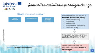 Innovation evolution:a paradigm change
Dependency Independency Interdependecy
Subcontracting Cross-licensing Cross-fertilisation
Solo Cluster Ecosystem
Planning Validation, pilots Experimentation
Control Management Orchestration
Single entity Single discipline Interdisciplinary
Value chain Value network Value constellation
extracted from “Innovation at every level : open innovation
ecosytems”, European Commission, 2017
Recommended drivers for a
modern innovation policy:
- interconnectivity
- openness
- interaction
- ecosystemic approach
- crowdsourcing
Specifications
Innovation purposes change:
socially-driven innovation
8
What is changing ? And How ?
These specifications are
required to address societal
challenges
 