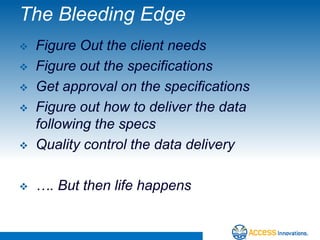 The Bleeding Edge
   Figure Out the client needs
   Figure out the specifications
   Get approval on the specifications
   Figure out how to deliver the data
    following the specs
   Quality control the data delivery

   …. But then life happens
 