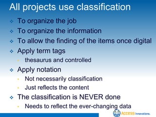 All projects use classification
   To organize the job
   To organize the information
   To allow the finding of the items once digital
   Apply term tags
    •   thesaurus and controlled
   Apply notation
    •   Not necessarily classification
    •   Just reflects the content
   The classification is NEVER done
    •   Needs to reflect the ever-changing data
 