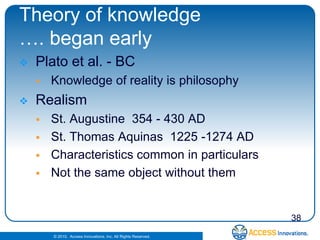 Theory of knowledge
…. began early
   Plato et al. - BC
       Knowledge of reality is philosophy
   Realism
       St. Augustine 354 - 430 AD
       St. Thomas Aquinas 1225 -1274 AD
       Characteristics common in particulars
       Not the same object without them


                                                                38
        © 2010. Access Innovations, Inc. All Rights Reserved.
 