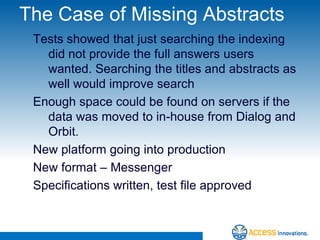 The Case of Missing Abstracts
 Tests showed that just searching the indexing
   did not provide the full answers users
   wanted. Searching the titles and abstracts as
   well would improve search
 Enough space could be found on servers if the
   data was moved to in-house from Dialog and
   Orbit.
 New platform going into production
 New format – Messenger
 Specifications written, test file approved
 