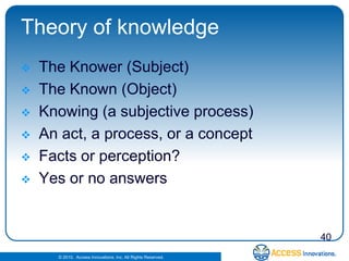 Theory of knowledge
   The Knower (Subject)
   The Known (Object)
   Knowing (a subjective process)
   An act, a process, or a concept
   Facts or perception?
   Yes or no answers


                                                              40
      © 2010. Access Innovations, Inc. All Rights Reserved.
 