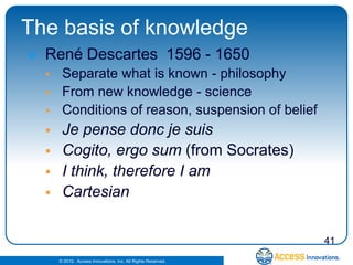 The basis of knowledge
   René Descartes 1596 - 1650
        Separate what is known - philosophy
        From new knowledge - science
        Conditions of reason, suspension of belief
        Je pense donc je suis
        Cogito, ergo sum (from Socrates)
        I think, therefore I am
        Cartesian


                                                                41
        © 2010. Access Innovations, Inc. All Rights Reserved.
 