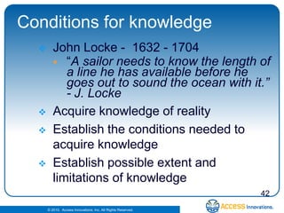 Conditions for knowledge
        John Locke - 1632 - 1704
          “A sailor needs to know the length of
            a line he has available before he
            goes out to sound the ocean with it.”
            - J. Locke
        Acquire knowledge of reality
        Establish the conditions needed to
         acquire knowledge
        Establish possible extent and
         limitations of knowledge
                                                              42
      © 2010. Access Innovations, Inc. All Rights Reserved.
 