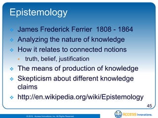 Epistemology
   James Frederick Ferrier 1808 - 1864
   Analyzing the nature of knowledge
   How it relates to connected notions
       truth, belief, justification
   The means of production of knowledge
   Skepticism about different knowledge
    claims
   http://en.wikipedia.org/wiki/Epistemology
                                                                45

        © 2010. Access Innovations, Inc. All Rights Reserved.
 