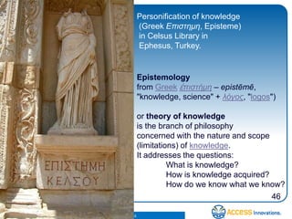 Personification of knowledge
                                                    (Greek Επιστημη, Episteme)
                                                    in Celsus Library in
                                                    Ephesus, Turkey.


                                                    Epistemology
                                                    from Greek ἐπιστήμη – epistēmē,
                                                    "knowledge, science" + λόγος, "logos")

                                                    or theory of knowledge
                                                    is the branch of philosophy
                                                    concerned with the nature and scope
                                                    (limitations) of knowledge.
                                                    It addresses the questions:
                                                              What is knowledge?
                                                              How is knowledge acquired?
                                                              How do we know what we know?
                                                                                         46

© 2010. Access Innovations, Inc. All Rights Reserved.
 