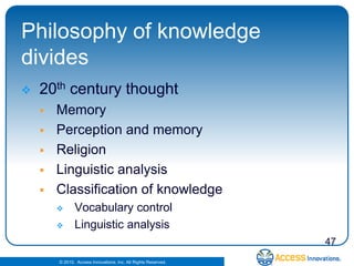 Philosophy of knowledge
divides
   20th century thought
       Memory
       Perception and memory
       Religion
       Linguistic analysis
       Classification of knowledge
              Vocabulary control
              Linguistic analysis
                                                                47
        © 2010. Access Innovations, Inc. All Rights Reserved.
 