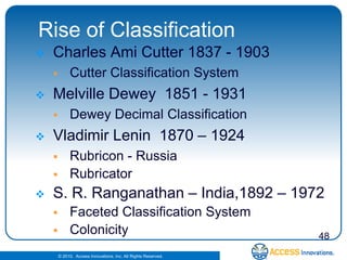 Rise of Classification
   Charles Ami Cutter 1837 - 1903
            Cutter Classification System
   Melville Dewey 1851 - 1931
            Dewey Decimal Classification
   Vladimir Lenin 1870 – 1924
            Rubricon - Russia
            Rubricator
   S. R. Ranganathan – India,1892 – 1972
            Faceted Classification System
            Colonicity                                         48
        © 2010. Access Innovations, Inc. All Rights Reserved.
 