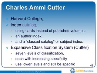 Charles Ammi Cutter
   Harvard College,
   index catalog,
       using cards instead of published volumes,
       an author index
       and a “classed catalog” or subject index.
   Expansive Classification System (Cutter)
       seven levels of classification,
       each with increasing specificity
       use lower levels and still be specific                  49

        © 2010. Access Innovations, Inc. All Rights Reserved.
 