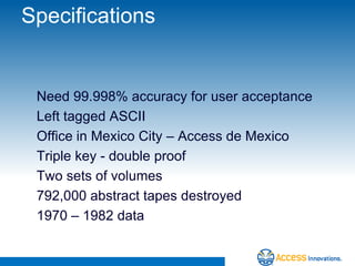 Specifications


 Need 99.998% accuracy for user acceptance
 Left tagged ASCII
 Office in Mexico City – Access de Mexico
 Triple key - double proof
 Two sets of volumes
 792,000 abstract tapes destroyed
 1970 – 1982 data
 