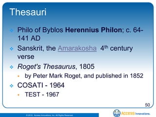 Thesauri
   Philo of Byblos Herennius Philon; c. 64-
    141 AD
   Sanskrit, the Amarakosha 4th century
    verse
   Roget's Thesaurus, 1805
       by Peter Mark Roget, and published in 1852
   COSATI - 1964
       TEST - 1967
                                                                50

        © 2010. Access Innovations, Inc. All Rights Reserved.
 