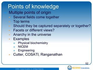 Points of knowledge
   Multiple points of origin
       Several fields come together
       Top terms
       Should they be captured separately or together?
       Facets or different views?
       Anarchy in the universe
       Examples
               Physical biochemistry
               NICEM
               Engineering
       Cutter, COSATI, Ranganathan

                                                                    52
            © 2010. Access Innovations, Inc. All Rights Reserved.
 