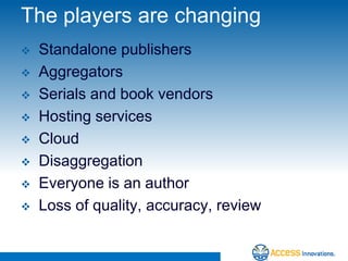 The players are changing
   Standalone publishers
   Aggregators
   Serials and book vendors
   Hosting services
   Cloud
   Disaggregation
   Everyone is an author
   Loss of quality, accuracy, review
 