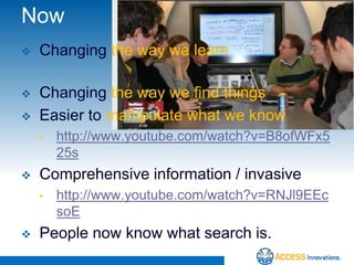 Now
   Changing the way we learn

   Changing the way we find things
   Easier to manipulate what we know
    •   http://www.youtube.com/watch?v=B8ofWFx5
        25s
   Comprehensive information / invasive
    •   http://www.youtube.com/watch?v=RNJl9EEc
        soE
   People now know what search is.
 