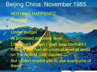 Beijing China November 1985
   NOTHING HAPPENED
   Finished
   On time
   Under budget
   At promised accuracy level
   Client said “ when I read your contract I
    thought you had an unusual level of detail
    on the Acts of God clauses….
   But I didn’t expect you to use every one of
    them!”
 