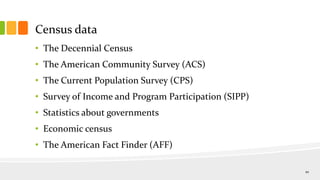 Census data
• The Decennial Census
• The American Community Survey (ACS)
• The Current Population Survey (CPS)
• Survey of Income and Program Participation (SIPP)
• Statistics about governments
• Economic census
• The American Fact Finder (AFF)
10
 