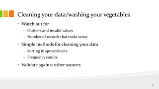 Cleaning your data/washing your vegetables
• Watch out for
– Outliers and invalid values
– Number of records that make sense
• Simple methods for cleaning your data
– Sorting in spreadsheets
– Frequency counts
• Validate against other sources
12
 