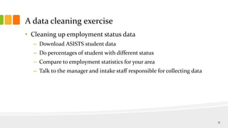 A data cleaning exercise
• Cleaning up employment status data
– Download ASISTS student data
– Do percentages of student with different status
– Compare to employment statistics for your area
– Talk to the manager and intake staff responsible for collecting data
13
 