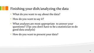 Finishing your dish/analyzing the data
• What do you want to say about the data?
• How do you want to say it?
• What analyses are most appropriate to answer your
questions? (Tip: you don’t have to be a statistician to do
good data analysis)
• How do you want to present your data?
16
 
