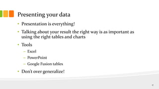 Presenting your data
• Presentation is everything!
• Talking about your result the right way is as important as
using the right tables and charts
• Tools
– Excel
– PowerPoint
– Google Fusion tables
• Don’t over generalize!
17
 