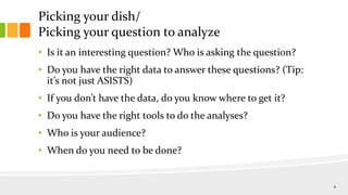 Picking your dish/
Picking your question to analyze
• Is it an interesting question? Who is asking the question?
• Do you have the right data to answer these questions? (Tip:
it’s not just ASISTS)
• If you don’t have the data, do you know where to get it?
• Do you have the right tools to do the analyses?
• Who is your audience?
• When do you need to be done?
4
 