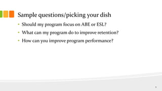 Sample questions/picking your dish
• Should my program focus on ABE or ESL?
• What can my program do to improve retention?
• How can you improve program performance?
5
 