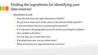 Finding the ingredients (or identifying your
data sources)
• Questions to ask:
– Does the data have the right information (fields)?
– Do you know what each of the values in the relevant fields stand for?
– Is the time frame relevant to answering the question?
– Is it relevant to the geographical area for which you doing the analysis?
– How reliable is the data?
– Is it one data set or more than one?
– If multiple data sets, can you relate them?
– What are the privacy, legal and security concerns?
6
 