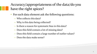 Accuracy/appropriateness of the data/do you
have the right spices?
• For each data element ask the following questions:
– Who collects this data?
– Why is this data being collected?
– Is there a reason for systematic bias in this data?
– Does this field contain a lot of missing data?
– Does this field contain a large number of outlier values?
– Does the data make sense?
7
 