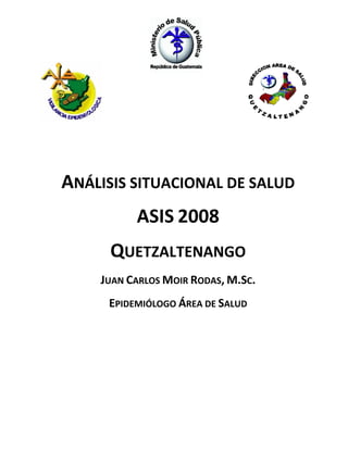  
 

 
 
ANÁLISIS SITUACIONAL DE SALUD  
ASIS 2008 
QUETZALTENANGO 
JUAN CARLOS MOIR RODAS, M.SC. 
EPIDEMIÓLOGO ÁREA DE SALUD

 