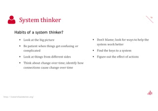 System thinker
Habits of a system thinker?
 Look at the big picture
 Be patient when things get confusing or
complicated
 Look at things from different sides
 Think about change over time; identify how
connections cause change over time
16
http://watersfoundation.org/
 Don’t blame; look for ways to help the
system work better
 Find the keys to a system
 Figure out the effect of actions
 