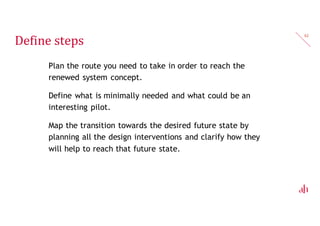 Transition map
What?
— Map the transition towards the desired goal by adding all the
design interventions and how they will help reach that
specific goal.
Why?
— This helps you structure and helps you plan the interventions
in the system.
— E.g. if you want to teach kids better eating habits you can
start by having more fruit around first before you continue
rethinking the food offerings at school.
62
 