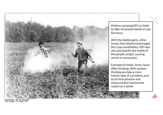 7
Children spraying DDT on fields
to fight the potato beetle in East
Germany.
With the beetles gone, other
insects flourished and damaged
the crops nonetheless. DDT was
also very bad for the health of
the people using it, causing
cancer in many cases.
Example of simple, linear cause-
effect thinking. With systems
thinking you take a more
holistic view of a problem, and
try to find solutions and
measures that improve the
system as a whole.
 