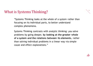 What is Systems Thinking?
“Systems Thinking looks at the whole of a system rather than
focusing on its individual parts, to better understand
complex phenomena.
Systems Thinking contrasts with analytic thinking: you solve
problems by going deeper, by looking at the greater whole
of a system and the relations between its elements, rather
than solving individual problems in a linear way via simple
cause and effect explanations.”
8
 