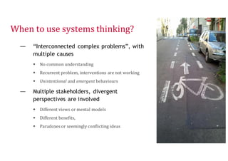 When to use systems thinking?
— “Interconnected complex problems”, with
multiple causes
 No common understanding
 Recurrent problem, interventions are not working
 Unintentional and emergent behaviours
— Multiple stakeholders, divergent
perspectives are involved
 Different views or mental models
 Different benefits,
 Paradoxes or seemingly conflicting ideas
9
 
