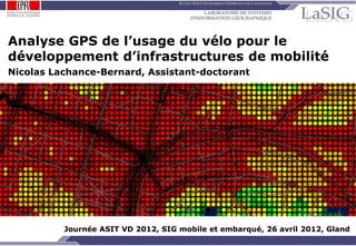 Analyse GPS de l’usage du vélo pour le
 développement d’infrastructures de mobilité
 Nicolas Lachance-Bernard, Assistant-doctorant




                       Journée ASIT VD 2012, SIG mobile et embarqué, 26 avril 2012, Gland
NLB / 26.04.12 / p.1
                            Analyse GPS de l’usage du vélo pour le développement d’infrastructures de mobilité
 