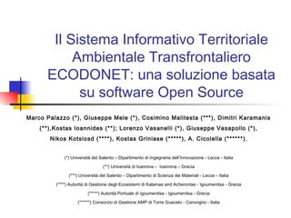 Il Sistema Informativo Territoriale
Ambientale Transfrontaliero
ECODONET: una soluzione basata
su software Open Source
Marco Palazzo (*), Giuseppe Mele (*), Cosimino Malitesta (***), Dimitri Karamanis
(**),Kostas Ioannides (**); Lorenzo Vasanelli (*), Giuseppe Vasapollo (*),
Nikos Kotsiosd (****), Kostas Griniase (*****), A. Cicolella (******),
(*) Università del Salento – Dipartimento di Ingegneria dell’Innovazione - Lecce - Italia
(**) Università di Ioannina – Ioannina – Grecia
(***) Università del Salento – Dipartimento di Scienza dei Materiali - Lecce – Italia
(****) Autorità di Gestione degli Ecosistemi di Kalamas and Acherontas - Igoumenitsa - Grecia
(*****) Autorità Portuale di Igoumenitsa - Igoumenitsa - Grecia
(******) Consorzio di Gestione AMP di Torre Guaceto - Carovigno - Italia
 