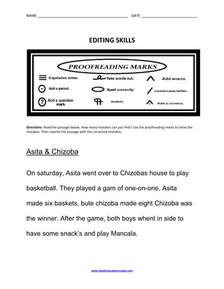 EDITING SKILLS<br />Directions: Read the passage below. How many mistakes can you find? Use the proofreading marks to show the mistakes. Then rewrite the passage with the corrected mistakes.<br />Asita & Chizoba<br />On saturday, Asita went over to Chizobas house to play<br />basketball. They played a gam of one-on-one. Asita<br />made six baskets, bute chizoba made eight Chizoba was the winner. After the game, both boys whent in side to have some snack’s and play Mancala.<br />Asita & Chizoba<br />____________________________________________________________________________________________________________________________________________________________________________________________________________________________________________________________________________________________________________________________________________________________________________________________________________________________________________________________________________________________________________________________________________________________________________________________________________________________________________________________________<br />Answer Key:<br />Asita & Chizoba<br />On Saturday, Asita went over to Chizoba’s house to play<br />basketball. They played a game of one-on-one. Asita<br />made six baskets, but Chizoba made eight. Chizoba was the winner. After the game, both boys went inside to have some snacks and play Mancala.<br />Skills:<br /> capitalization<br /> possessive nouns<br /> spelling<br /> compound words<br />