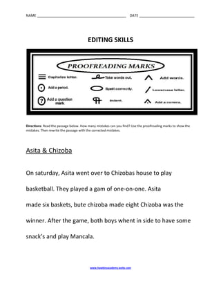 EDITING SKILLS<br />Directions: Read the passage below. How many mistakes can you find? Use the proofreading marks to show the mistakes. Then rewrite the passage with the corrected mistakes.<br />Asita & Chizoba<br />On saturday, Asita went over to Chizobas house to play<br />basketball. They played a gam of one-on-one. Asita<br />made six baskets, bute chizoba made eight Chizoba was the winner. After the game, both boys whent in side to have some snack’s and play Mancala.<br />Asita & Chizoba<br />____________________________________________________________________________________________________________________________________________________________________________________________________________________________________________________________________________________________________________________________________________________________________________________________________________________________________________________________________________________________________________________________________________________________________________________________________________________________________________________________________<br />Answer Key:<br />Asita & Chizoba<br />On Saturday, Asita went over to Chizoba’s house to play<br />basketball. They played a game of one-on-one. Asita<br />made six baskets, but Chizoba made eight. Chizoba was the winner. After the game, both boys went inside to have some snacks and play Mancala.<br />Skills:<br /> capitalization<br /> possessive nouns<br /> spelling<br /> compound words<br />