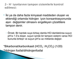  İki ya da daha fazla kimyasal maddeden oluşan ve
eklendiği ortamda hidrojen iyon konsantrasyonunda
aşırı değişimler olmasını engelleyen çözeltilere
tampon denir.
◦ Örnek: Bir bardak suya birkaç damla HCl damlatılırsa suyun
pH’sı 1.0’a düşer, suyun içinde bir tampon sistemi varsa HCl
bununla birleşir ve suyun pH’sı az miktarda değişir.
*Bikarbonat/karbonikasit (HCO3
-
/H2CO3) (1/20)
*Hidrojen fosfat/dihidrojenfosfat
 