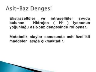 Ekstrasellüler ve intrasellüler sıvıda
bulunan Hidrojen ( H+
) iyonunun
yoğunluğu asit-baz dengesinde rol oynar.
Metabolik olaylar sonucunda asit özellikli
maddeler açığa çıkmaktadır.
 