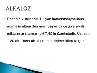  Beden sıvılarındaki H+
iyon konsantrasyonunun
normalin altına düşmesi, başka bir deyişle alkali
miktarın artmasıdır. pH 7.45 in üzerindedir. Üst sınır
7.80 dir. Daha alkali ortam gelişirse ölüm oluşur.
 