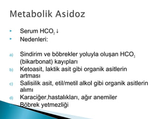  Serum HCO3 ↓
 Nedenleri:
a) Sindirim ve böbrekler yoluyla oluşan HCO3
(bikarbonat) kayıpları
b) Ketoasit, laktik asit gibi organik asitlerin
artması
c) Salisilik asit, etil/metil alkol gibi organik asitlerin
alımı
d) Karaciğer,hastalıkları, ağır anemiler
e) Böbrek yetmezliği
 