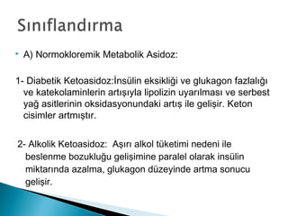  A) Normokloremik Metabolik Asidoz:
1- Diabetik Ketoasidoz:İnsülin eksikliği ve glukagon fazlalığı
ve katekolaminlerin artışıyla lipolizin uyarılması ve serbest
yağ asitlerinin oksidasyonundaki artış ile gelişir. Keton
cisimler artmıştır.
2- Alkolik Ketoasidoz: Aşırı alkol tüketimi nedeni ile
beslenme bozukluğu gelişimine paralel olarak insülin
miktarında azalma, glukagon düzeyinde artma sonucu
gelişir.
 