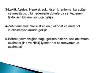 3-Laktik Asidoz: Hipoksi, şok, lösemi, lenfoma, karaciğer
yetmezliğ vs. gibi nedenlerle dokularda sentezlenen
laktik asit birikimi sonucu gelişir.
4-Zehirlenmeler: Salisilat etilen glukonat ve metanol
intoksikasyonlarında gelişir.
5-Böbrek yetmezliğine bağlı gelişen asidoz. Asit atılımının
azalması (H+ ve NH4) iyonlarının sekresyonunun
azalması)
 