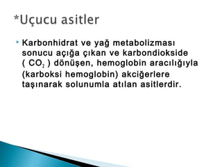  Karbonhidrat ve yağ metabolizması
sonucu açığa çıkan ve karbondiokside
( CO2 ) dönüşen, hemoglobin aracılığıyla
(karboksi hemoglobin) akciğerlere
taşınarak solunumla atılan asitlerdir.
 